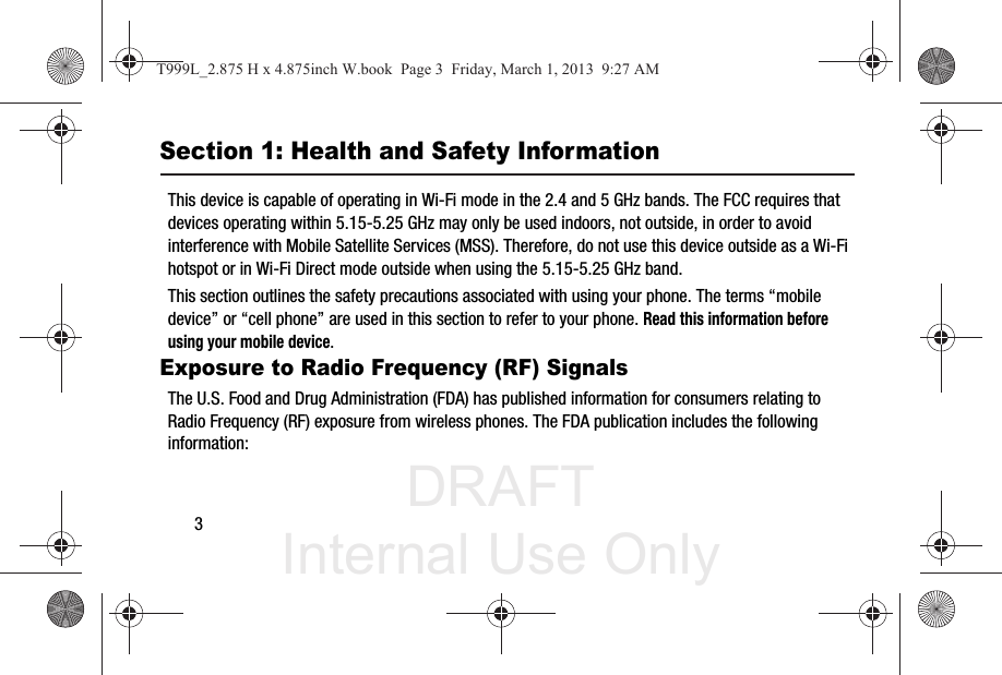 DRAFT Internal Use Only3Section 1: Health and Safety InformationThis device is capable of operating in Wi-Fi mode in the 2.4 and 5 GHz bands. The FCC requires that devices operating within 5.15-5.25 GHz may only be used indoors, not outside, in order to avoid interference with Mobile Satellite Services (MSS). Therefore, do not use this device outside as a Wi-Fi hotspot or in Wi-Fi Direct mode outside when using the 5.15-5.25 GHz band.This section outlines the safety precautions associated with using your phone. The terms “mobile device” or “cell phone” are used in this section to refer to your phone. Read this information before using your mobile device.Exposure to Radio Frequency (RF) SignalsThe U.S. Food and Drug Administration (FDA) has published information for consumers relating to Radio Frequency (RF) exposure from wireless phones. The FDA publication includes the following information:T999L_2.875 H x 4.875inch W.book  Page 3  Friday, March 1, 2013  9:27 AM