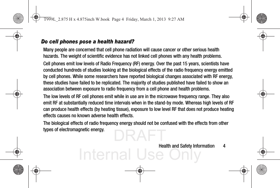 DRAFT Internal Use OnlyHealth and Safety Information       4Do cell phones pose a health hazard?Many people are concerned that cell phone radiation will cause cancer or other serious health hazards. The weight of scientific evidence has not linked cell phones with any health problems.Cell phones emit low levels of Radio Frequency (RF) energy. Over the past 15 years, scientists have conducted hundreds of studies looking at the biological effects of the radio frequency energy emitted by cell phones. While some researchers have reported biological changes associated with RF energy, these studies have failed to be replicated. The majority of studies published have failed to show an association between exposure to radio frequency from a cell phone and health problems.The low levels of RF cell phones emit while in use are in the microwave frequency range. They also emit RF at substantially reduced time intervals when in the stand-by mode. Whereas high levels of RF can produce health effects (by heating tissue), exposure to low level RF that does not produce heating effects causes no known adverse health effects.The biological effects of radio frequency energy should not be confused with the effects from other types of electromagnetic energy.T999L_2.875 H x 4.875inch W.book  Page 4  Friday, March 1, 2013  9:27 AM