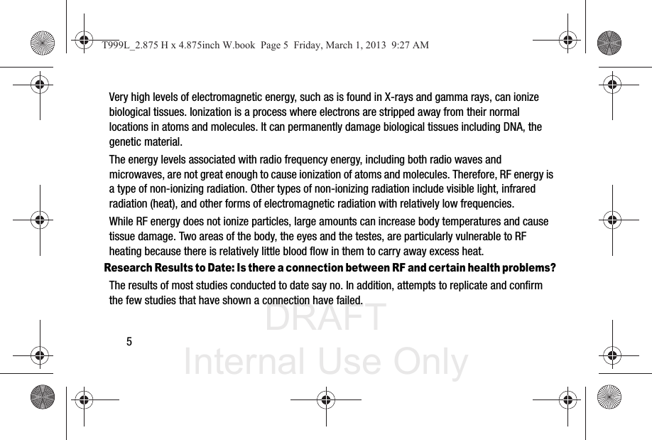DRAFT Internal Use Only5Very high levels of electromagnetic energy, such as is found in X-rays and gamma rays, can ionize biological tissues. Ionization is a process where electrons are stripped away from their normal locations in atoms and molecules. It can permanently damage biological tissues including DNA, the genetic material.The energy levels associated with radio frequency energy, including both radio waves and microwaves, are not great enough to cause ionization of atoms and molecules. Therefore, RF energy is a type of non-ionizing radiation. Other types of non-ionizing radiation include visible light, infrared radiation (heat), and other forms of electromagnetic radiation with relatively low frequencies.While RF energy does not ionize particles, large amounts can increase body temperatures and cause tissue damage. Two areas of the body, the eyes and the testes, are particularly vulnerable to RF heating because there is relatively little blood flow in them to carry away excess heat.Research Results to Date: Is there a connection between RF and certain health problems?The results of most studies conducted to date say no. In addition, attempts to replicate and confirm the few studies that have shown a connection have failed.T999L_2.875 H x 4.875inch W.book  Page 5  Friday, March 1, 2013  9:27 AM