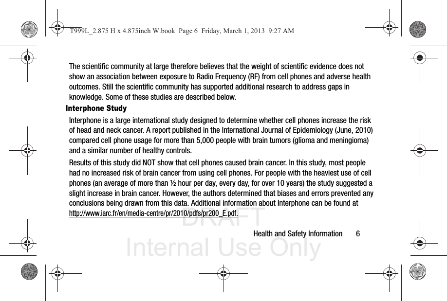 DRAFT Internal Use OnlyHealth and Safety Information       6The scientific community at large therefore believes that the weight of scientific evidence does not show an association between exposure to Radio Frequency (RF) from cell phones and adverse health outcomes. Still the scientific community has supported additional research to address gaps in knowledge. Some of these studies are described below.Interphone StudyInterphone is a large international study designed to determine whether cell phones increase the risk of head and neck cancer. A report published in the International Journal of Epidemiology (June, 2010) compared cell phone usage for more than 5,000 people with brain tumors (glioma and meningioma) and a similar number of healthy controls.Results of this study did NOT show that cell phones caused brain cancer. In this study, most people had no increased risk of brain cancer from using cell phones. For people with the heaviest use of cell phones (an average of more than ½ hour per day, every day, for over 10 years) the study suggested a slight increase in brain cancer. However, the authors determined that biases and errors prevented any conclusions being drawn from this data. Additional information about Interphone can be found at http://www.iarc.fr/en/media-centre/pr/2010/pdfs/pr200_E.pdf.T999L_2.875 H x 4.875inch W.book  Page 6  Friday, March 1, 2013  9:27 AM