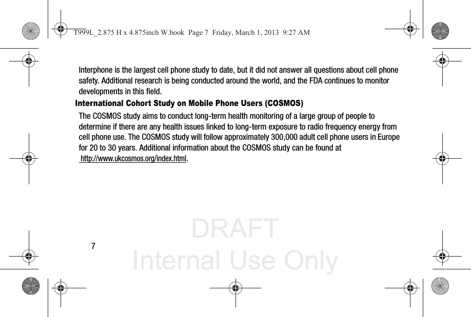 DRAFT Internal Use Only7Interphone is the largest cell phone study to date, but it did not answer all questions about cell phone safety. Additional research is being conducted around the world, and the FDA continues to monitor developments in this field.International Cohort Study on Mobile Phone Users (COSMOS)The COSMOS study aims to conduct long-term health monitoring of a large group of people to determine if there are any health issues linked to long-term exposure to radio frequency energy from cell phone use. The COSMOS study will follow approximately 300,000 adult cell phone users in Europe for 20 to 30 years. Additional information about the COSMOS study can be found at http://www.ukcosmos.org/index.html.T999L_2.875 H x 4.875inch W.book  Page 7  Friday, March 1, 2013  9:27 AM