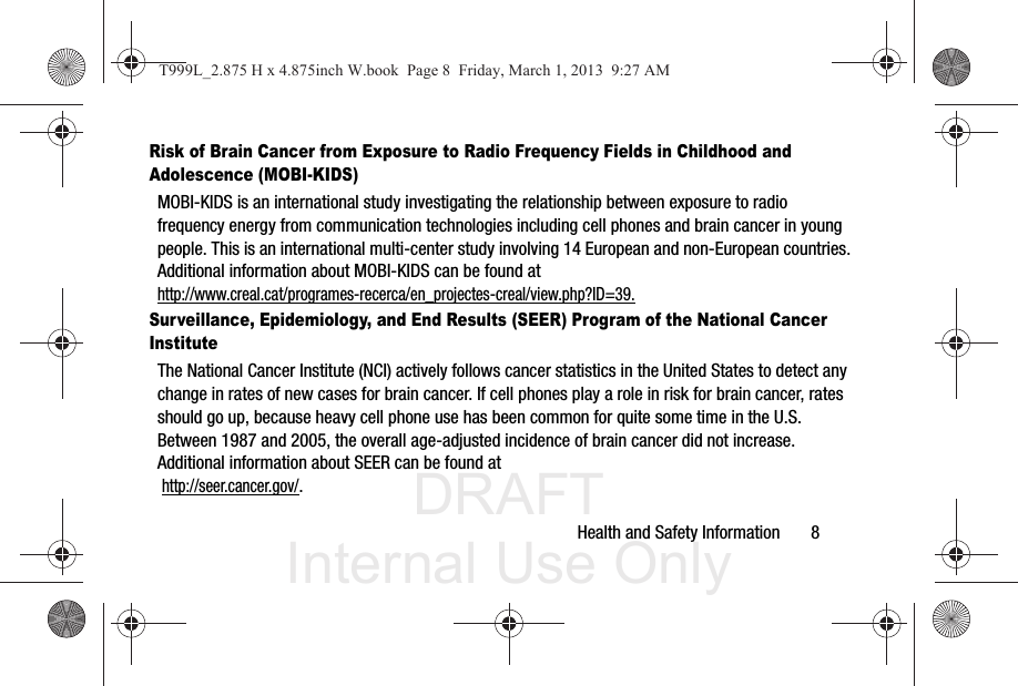 DRAFT Internal Use OnlyHealth and Safety Information       8Risk of Brain Cancer from Exposure to Radio Frequency Fields in Childhood and Adolescence (MOBI-KIDS)MOBI-KIDS is an international study investigating the relationship between exposure to radio frequency energy from communication technologies including cell phones and brain cancer in young people. This is an international multi-center study involving 14 European and non-European countries. Additional information about MOBI-KIDS can be found athttp://www.creal.cat/programes-recerca/en_projectes-creal/view.php?ID=39.Surveillance, Epidemiology, and End Results (SEER) Program of the National Cancer InstituteThe National Cancer Institute (NCI) actively follows cancer statistics in the United States to detect any change in rates of new cases for brain cancer. If cell phones play a role in risk for brain cancer, rates should go up, because heavy cell phone use has been common for quite some time in the U.S. Between 1987 and 2005, the overall age-adjusted incidence of brain cancer did not increase. Additional information about SEER can be found at  http://seer.cancer.gov/.T999L_2.875 H x 4.875inch W.book  Page 8  Friday, March 1, 2013  9:27 AM