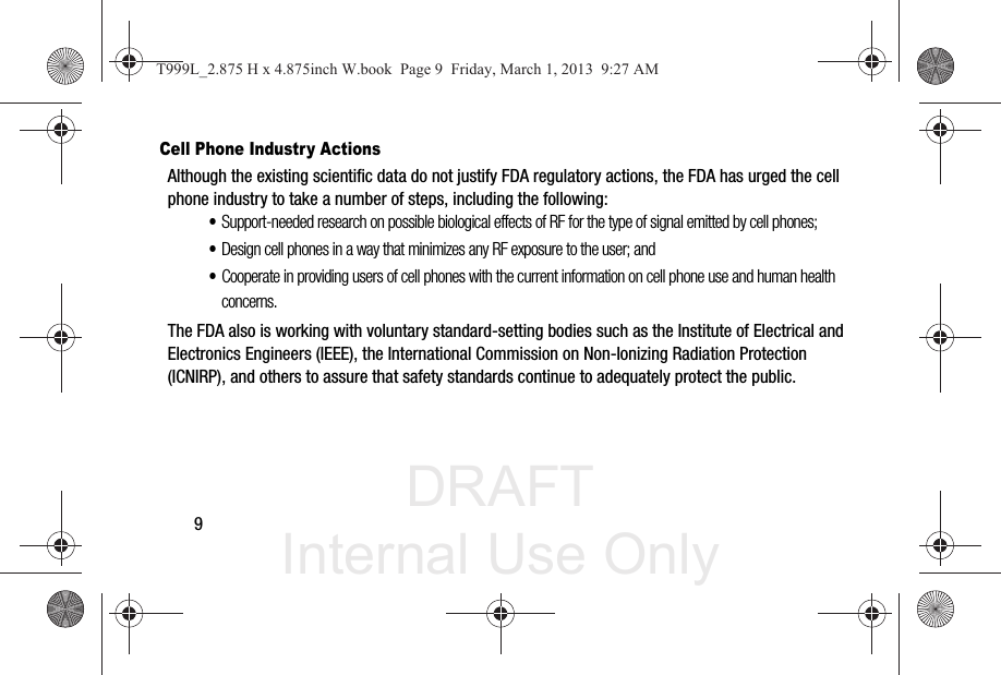 DRAFT Internal Use Only9Cell Phone Industry ActionsAlthough the existing scientific data do not justify FDA regulatory actions, the FDA has urged the cell phone industry to take a number of steps, including the following:•Support-needed research on possible biological effects of RF for the type of signal emitted by cell phones;•Design cell phones in a way that minimizes any RF exposure to the user; and•Cooperate in providing users of cell phones with the current information on cell phone use and human health concerns.The FDA also is working with voluntary standard-setting bodies such as the Institute of Electrical and Electronics Engineers (IEEE), the International Commission on Non-Ionizing Radiation Protection (ICNIRP), and others to assure that safety standards continue to adequately protect the public.T999L_2.875 H x 4.875inch W.book  Page 9  Friday, March 1, 2013  9:27 AM