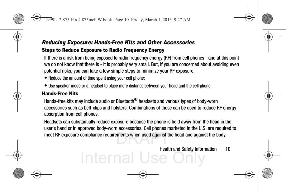 DRAFT Internal Use OnlyHealth and Safety Information       10Reducing Exposure: Hands-Free Kits and Other AccessoriesSteps to Reduce Exposure to Radio Frequency EnergyIf there is a risk from being exposed to radio frequency energy (RF) from cell phones - and at this point we do not know that there is - it is probably very small. But, if you are concerned about avoiding even potential risks, you can take a few simple steps to minimize your RF exposure.• Reduce the amount of time spent using your cell phone;• Use speaker mode or a headset to place more distance between your head and the cell phone.Hands-Free KitsHands-free kits may include audio or Bluetooth® headsets and various types of body-worn accessories such as belt-clips and holsters. Combinations of these can be used to reduce RF energy absorption from cell phones.Headsets can substantially reduce exposure because the phone is held away from the head in the user&apos;s hand or in approved body-worn accessories. Cell phones marketed in the U.S. are required to meet RF exposure compliance requirements when used against the head and against the body.T999L_2.875 H x 4.875inch W.book  Page 10  Friday, March 1, 2013  9:27 AM