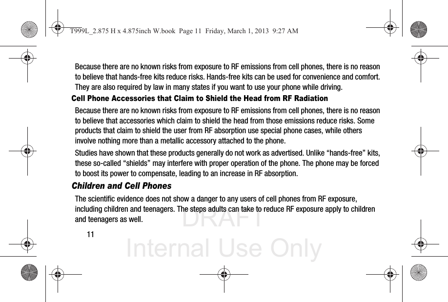 DRAFT Internal Use Only11Because there are no known risks from exposure to RF emissions from cell phones, there is no reason to believe that hands-free kits reduce risks. Hands-free kits can be used for convenience and comfort. They are also required by law in many states if you want to use your phone while driving.Cell Phone Accessories that Claim to Shield the Head from RF RadiationBecause there are no known risks from exposure to RF emissions from cell phones, there is no reason to believe that accessories which claim to shield the head from those emissions reduce risks. Some products that claim to shield the user from RF absorption use special phone cases, while others involve nothing more than a metallic accessory attached to the phone. Studies have shown that these products generally do not work as advertised. Unlike “hands-free” kits, these so-called “shields” may interfere with proper operation of the phone. The phone may be forced to boost its power to compensate, leading to an increase in RF absorption.Children and Cell PhonesThe scientific evidence does not show a danger to any users of cell phones from RF exposure, including children and teenagers. The steps adults can take to reduce RF exposure apply to children and teenagers as well.T999L_2.875 H x 4.875inch W.book  Page 11  Friday, March 1, 2013  9:27 AM