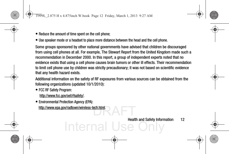 DRAFT Internal Use OnlyHealth and Safety Information       12• Reduce the amount of time spent on the cell phone;• Use speaker mode or a headset to place more distance between the head and the cell phone.Some groups sponsored by other national governments have advised that children be discouraged from using cell phones at all. For example, The Stewart Report from the United Kingdom made such a recommendation in December 2000. In this report, a group of independent experts noted that no evidence exists that using a cell phone causes brain tumors or other ill effects. Their recommendation to limit cell phone use by children was strictly precautionary; it was not based on scientific evidence that any health hazard exists.Additional information on the safety of RF exposures from various sources can be obtained from the following organizations (updated 10/1/2010):• FCC RF Safety Program: http://www.fcc.gov/oet/rfsafety/.• Environmental Protection Agency (EPA):http://www.epa.gov/radtown/wireless-tech.html.T999L_2.875 H x 4.875inch W.book  Page 12  Friday, March 1, 2013  9:27 AM