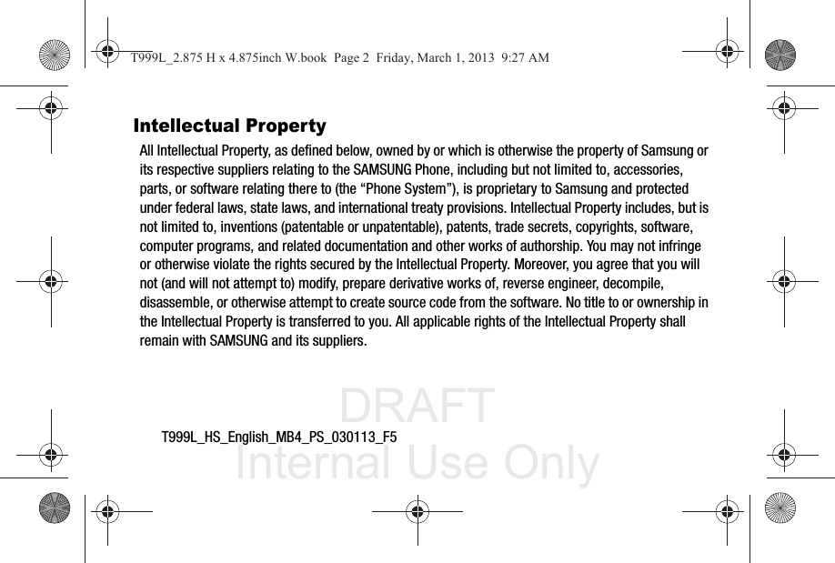 DRAFT Internal Use OnlyT999L_HS_English_MB4_PS_030113_F5Intellectual PropertyAll Intellectual Property, as defined below, owned by or which is otherwise the property of Samsung or its respective suppliers relating to the SAMSUNG Phone, including but not limited to, accessories, parts, or software relating there to (the “Phone System”), is proprietary to Samsung and protected under federal laws, state laws, and international treaty provisions. Intellectual Property includes, but is not limited to, inventions (patentable or unpatentable), patents, trade secrets, copyrights, software, computer programs, and related documentation and other works of authorship. You may not infringe or otherwise violate the rights secured by the Intellectual Property. Moreover, you agree that you will not (and will not attempt to) modify, prepare derivative works of, reverse engineer, decompile, disassemble, or otherwise attempt to create source code from the software. No title to or ownership in the Intellectual Property is transferred to you. All applicable rights of the Intellectual Property shall remain with SAMSUNG and its suppliers.T999L_2.875 H x 4.875inch W.book  Page 2  Friday, March 1, 2013  9:27 AM