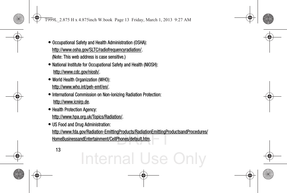 DRAFT Internal Use Only13• Occupational Safety and Health Administration (OSHA): http://www.osha.gov/SLTC/radiofrequencyradiation/. (Note: This web address is case sensitive.)• National Institute for Occupational Safety and Health (NIOSH): http://www.cdc.gov/niosh/.• World Health Organization (WHO): http://www.who.int/peh-emf/en/.• International Commission on Non-Ionizing Radiation Protection: http://www.icnirp.de.• Health Protection Agency: http://www.hpa.org.uk/Topics/Radiation/.• US Food and Drug Administration: http://www.fda.gov/Radiation-EmittingProducts/RadiationEmittingProductsandProcedures/HomeBusinessandEntertainment/CellPhones/default.htm.T999L_2.875 H x 4.875inch W.book  Page 13  Friday, March 1, 2013  9:27 AM
