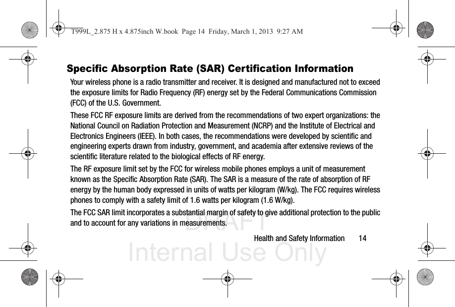DRAFT Internal Use OnlyHealth and Safety Information       14Specific Absorption Rate (SAR) Certification InformationYour wireless phone is a radio transmitter and receiver. It is designed and manufactured not to exceed the exposure limits for Radio Frequency (RF) energy set by the Federal Communications Commission (FCC) of the U.S. Government.These FCC RF exposure limits are derived from the recommendations of two expert organizations: the National Council on Radiation Protection and Measurement (NCRP) and the Institute of Electrical and Electronics Engineers (IEEE). In both cases, the recommendations were developed by scientific and engineering experts drawn from industry, government, and academia after extensive reviews of the scientific literature related to the biological effects of RF energy.The RF exposure limit set by the FCC for wireless mobile phones employs a unit of measurement known as the Specific Absorption Rate (SAR). The SAR is a measure of the rate of absorption of RF energy by the human body expressed in units of watts per kilogram (W/kg). The FCC requires wireless phones to comply with a safety limit of 1.6 watts per kilogram (1.6 W/kg).The FCC SAR limit incorporates a substantial margin of safety to give additional protection to the public and to account for any variations in measurements.T999L_2.875 H x 4.875inch W.book  Page 14  Friday, March 1, 2013  9:27 AM
