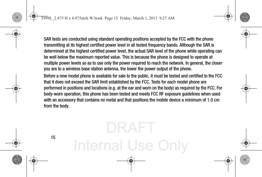 DRAFT Internal Use Only15SAR tests are conducted using standard operating positions accepted by the FCC with the phone transmitting at its highest certified power level in all tested frequency bands. Although the SAR is determined at the highest certified power level, the actual SAR level of the phone while operating can be well below the maximum reported value. This is because the phone is designed to operate at multiple power levels so as to use only the power required to reach the network. In general, the closer you are to a wireless base station antenna, the lower the power output of the phone.Before a new model phone is available for sale to the public, it must be tested and certified to the FCC that it does not exceed the SAR limit established by the FCC. Tests for each model phone are performed in positions and locations (e.g. at the ear and worn on the body) as required by the FCC. For body-worn operation, this phone has been tested and meets FCC RF exposure guidelines when used with an accessory that contains no metal and that positions the mobile device a minimum of 1.0 cm from the body.T999L_2.875 H x 4.875inch W.book  Page 15  Friday, March 1, 2013  9:27 AM