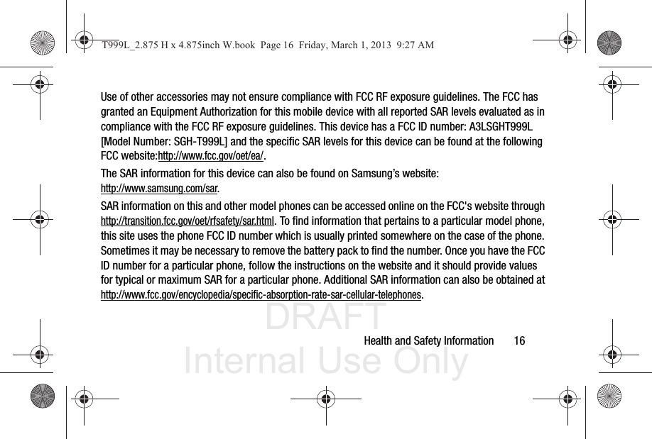 DRAFT Internal Use OnlyHealth and Safety Information       16Use of other accessories may not ensure compliance with FCC RF exposure guidelines. The FCC has granted an Equipment Authorization for this mobile device with all reported SAR levels evaluated as in compliance with the FCC RF exposure guidelines. This device has a FCC ID number: A3LSGHT999L [Model Number: SGH-T999L] and the specific SAR levels for this device can be found at the following FCC website:http://www.fcc.gov/oet/ea/.The SAR information for this device can also be found on Samsung’s website: http://www.samsung.com/sar. SAR information on this and other model phones can be accessed online on the FCC&apos;s website through http://transition.fcc.gov/oet/rfsafety/sar.html. To find information that pertains to a particular model phone, this site uses the phone FCC ID number which is usually printed somewhere on the case of the phone. Sometimes it may be necessary to remove the battery pack to find the number. Once you have the FCC ID number for a particular phone, follow the instructions on the website and it should provide values for typical or maximum SAR for a particular phone. Additional SAR information can also be obtained at http://www.fcc.gov/encyclopedia/specific-absorption-rate-sar-cellular-telephones.T999L_2.875 H x 4.875inch W.book  Page 16  Friday, March 1, 2013  9:27 AM