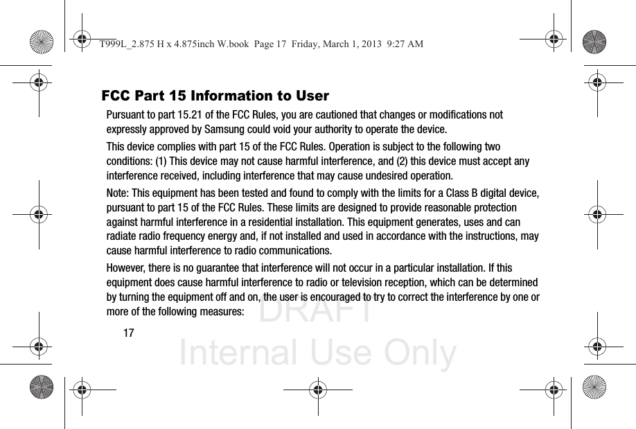 DRAFT Internal Use Only17FCC Part 15 Information to UserPursuant to part 15.21 of the FCC Rules, you are cautioned that changes or modifications not expressly approved by Samsung could void your authority to operate the device.This device complies with part 15 of the FCC Rules. Operation is subject to the following two conditions: (1) This device may not cause harmful interference, and (2) this device must accept any interference received, including interference that may cause undesired operation.Note: This equipment has been tested and found to comply with the limits for a Class B digital device, pursuant to part 15 of the FCC Rules. These limits are designed to provide reasonable protection against harmful interference in a residential installation. This equipment generates, uses and can radiate radio frequency energy and, if not installed and used in accordance with the instructions, may cause harmful interference to radio communications. However, there is no guarantee that interference will not occur in a particular installation. If this equipment does cause harmful interference to radio or television reception, which can be determined by turning the equipment off and on, the user is encouraged to try to correct the interference by one or more of the following measures:T999L_2.875 H x 4.875inch W.book  Page 17  Friday, March 1, 2013  9:27 AM