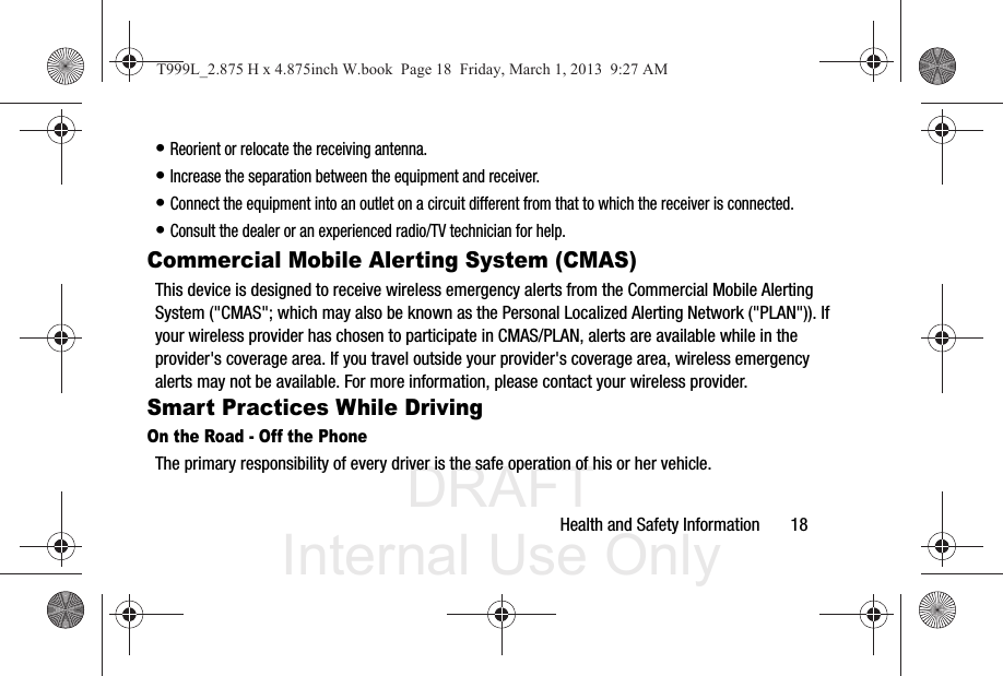 DRAFT Internal Use OnlyHealth and Safety Information       18• Reorient or relocate the receiving antenna.• Increase the separation between the equipment and receiver.• Connect the equipment into an outlet on a circuit different from that to which the receiver is connected.• Consult the dealer or an experienced radio/TV technician for help.Commercial Mobile Alerting System (CMAS)This device is designed to receive wireless emergency alerts from the Commercial Mobile Alerting System (&quot;CMAS&quot;; which may also be known as the Personal Localized Alerting Network (&quot;PLAN&quot;)). If your wireless provider has chosen to participate in CMAS/PLAN, alerts are available while in the provider&apos;s coverage area. If you travel outside your provider&apos;s coverage area, wireless emergency alerts may not be available. For more information, please contact your wireless provider.Smart Practices While DrivingOn the Road - Off the PhoneThe primary responsibility of every driver is the safe operation of his or her vehicle.T999L_2.875 H x 4.875inch W.book  Page 18  Friday, March 1, 2013  9:27 AM
