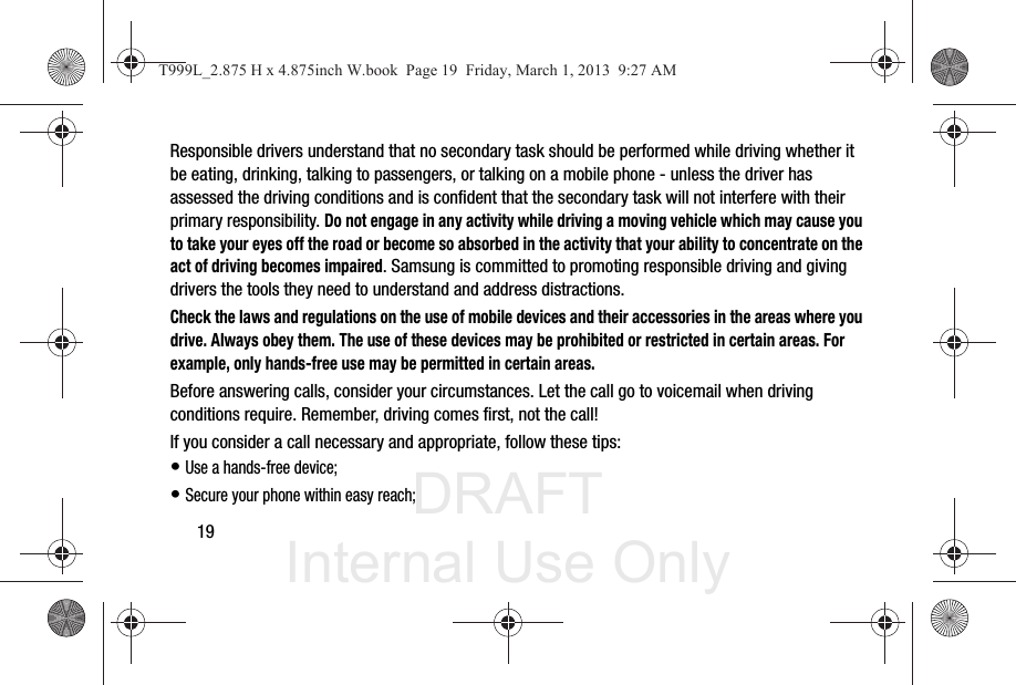 DRAFT Internal Use Only19Responsible drivers understand that no secondary task should be performed while driving whether it be eating, drinking, talking to passengers, or talking on a mobile phone - unless the driver has assessed the driving conditions and is confident that the secondary task will not interfere with their primary responsibility. Do not engage in any activity while driving a moving vehicle which may cause you to take your eyes off the road or become so absorbed in the activity that your ability to concentrate on the act of driving becomes impaired. Samsung is committed to promoting responsible driving and giving drivers the tools they need to understand and address distractions.Check the laws and regulations on the use of mobile devices and their accessories in the areas where you drive. Always obey them. The use of these devices may be prohibited or restricted in certain areas. For example, only hands-free use may be permitted in certain areas.Before answering calls, consider your circumstances. Let the call go to voicemail when driving conditions require. Remember, driving comes first, not the call!If you consider a call necessary and appropriate, follow these tips:• Use a hands-free device;• Secure your phone within easy reach;T999L_2.875 H x 4.875inch W.book  Page 19  Friday, March 1, 2013  9:27 AM