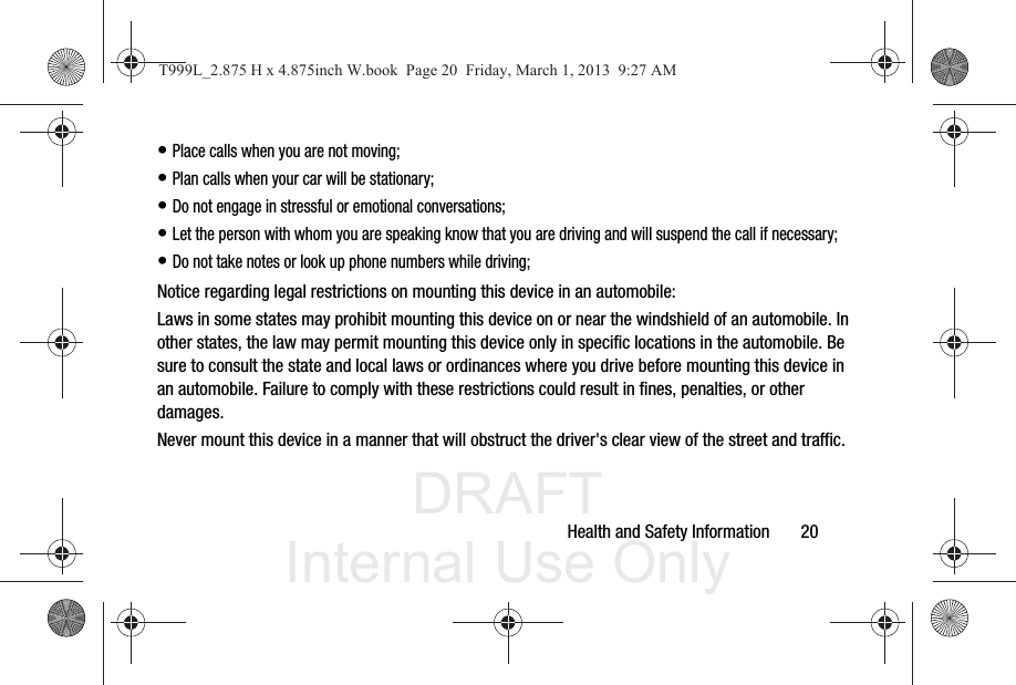 DRAFT Internal Use OnlyHealth and Safety Information       20• Place calls when you are not moving;• Plan calls when your car will be stationary;• Do not engage in stressful or emotional conversations;• Let the person with whom you are speaking know that you are driving and will suspend the call if necessary;• Do not take notes or look up phone numbers while driving;Notice regarding legal restrictions on mounting this device in an automobile:Laws in some states may prohibit mounting this device on or near the windshield of an automobile. In other states, the law may permit mounting this device only in specific locations in the automobile. Be sure to consult the state and local laws or ordinances where you drive before mounting this device in an automobile. Failure to comply with these restrictions could result in fines, penalties, or other damages.Never mount this device in a manner that will obstruct the driver&apos;s clear view of the street and traffic.T999L_2.875 H x 4.875inch W.book  Page 20  Friday, March 1, 2013  9:27 AM