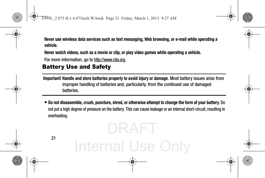 DRAFT Internal Use Only21Never use wireless data services such as text messaging, Web browsing, or e-mail while operating a vehicle.Never watch videos, such as a movie or clip, or play video games while operating a vehicle.For more information, go to http://www.ctia.org.Battery Use and SafetyImportant! Handle and store batteries properly to avoid injury or damage. Most battery issues arise from improper handling of batteries and, particularly, from the continued use of damaged batteries.• Do not disassemble, crush, puncture, shred, or otherwise attempt to change the form of your battery. Do not put a high degree of pressure on the battery. This can cause leakage or an internal short-circuit, resulting in overheating.T999L_2.875 H x 4.875inch W.book  Page 21  Friday, March 1, 2013  9:27 AM