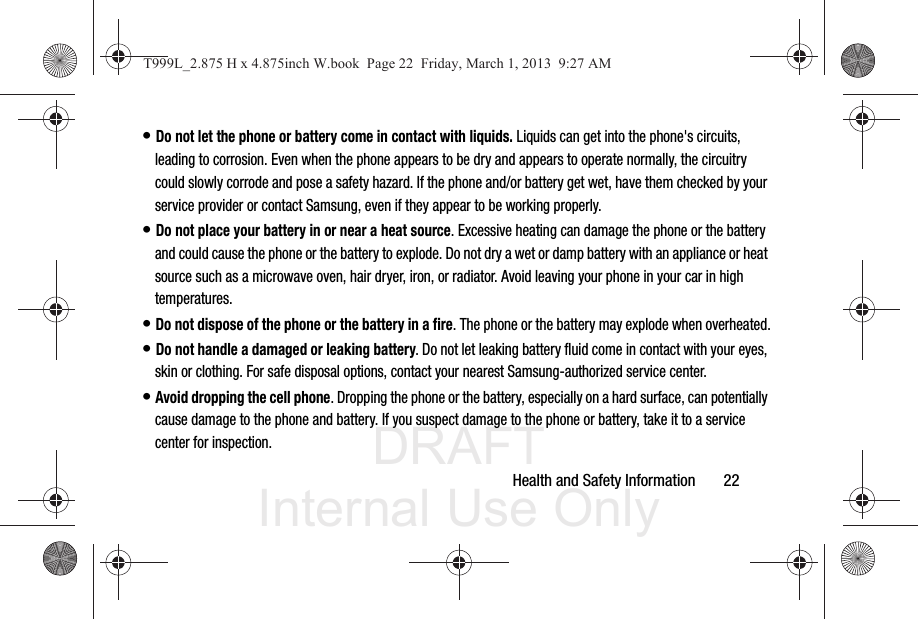 DRAFT Internal Use OnlyHealth and Safety Information       22• Do not let the phone or battery come in contact with liquids. Liquids can get into the phone&apos;s circuits, leading to corrosion. Even when the phone appears to be dry and appears to operate normally, the circuitry could slowly corrode and pose a safety hazard. If the phone and/or battery get wet, have them checked by your service provider or contact Samsung, even if they appear to be working properly.• Do not place your battery in or near a heat source. Excessive heating can damage the phone or the battery and could cause the phone or the battery to explode. Do not dry a wet or damp battery with an appliance or heat source such as a microwave oven, hair dryer, iron, or radiator. Avoid leaving your phone in your car in high temperatures.• Do not dispose of the phone or the battery in a fire. The phone or the battery may explode when overheated.• Do not handle a damaged or leaking battery. Do not let leaking battery fluid come in contact with your eyes, skin or clothing. For safe disposal options, contact your nearest Samsung-authorized service center.• Avoid dropping the cell phone. Dropping the phone or the battery, especially on a hard surface, can potentially cause damage to the phone and battery. If you suspect damage to the phone or battery, take it to a service center for inspection.T999L_2.875 H x 4.875inch W.book  Page 22  Friday, March 1, 2013  9:27 AM