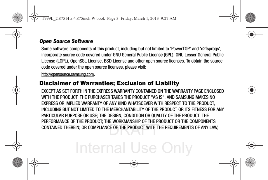 DRAFT Internal Use OnlyOpen Source SoftwareSome software components of this product, including but not limited to &apos;PowerTOP&apos; and &apos;e2fsprogs&apos;, incorporate source code covered under GNU General Public License (GPL), GNU Lesser General Public License (LGPL), OpenSSL License, BSD License and other open source licenses. To obtain the source code covered under the open source licenses, please visit:http://opensource.samsung.com.Disclaimer of Warranties; Exclusion of LiabilityEXCEPT AS SET FORTH IN THE EXPRESS WARRANTY CONTAINED ON THE WARRANTY PAGE ENCLOSED WITH THE PRODUCT, THE PURCHASER TAKES THE PRODUCT &quot;AS IS&quot;, AND SAMSUNG MAKES NO EXPRESS OR IMPLIED WARRANTY OF ANY KIND WHATSOEVER WITH RESPECT TO THE PRODUCT, INCLUDING BUT NOT LIMITED TO THE MERCHANTABILITY OF THE PRODUCT OR ITS FITNESS FOR ANY PARTICULAR PURPOSE OR USE; THE DESIGN, CONDITION OR QUALITY OF THE PRODUCT; THE PERFORMANCE OF THE PRODUCT; THE WORKMANSHIP OF THE PRODUCT OR THE COMPONENTS CONTAINED THEREIN; OR COMPLIANCE OF THE PRODUCT WITH THE REQUIREMENTS OF ANY LAW, T999L_2.875 H x 4.875inch W.book  Page 3  Friday, March 1, 2013  9:27 AM
