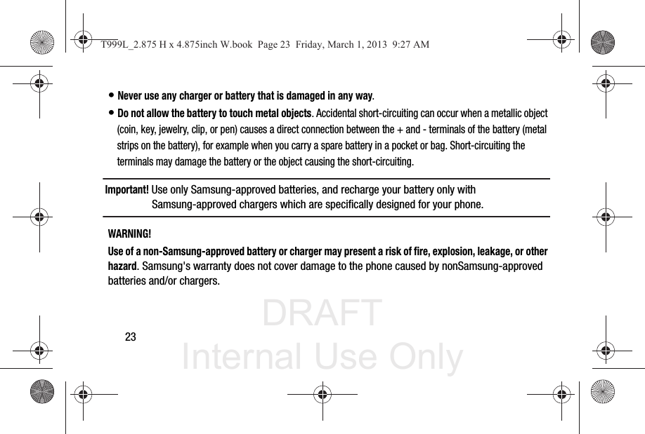 DRAFT Internal Use Only23• Never use any charger or battery that is damaged in any way.• Do not allow the battery to touch metal objects. Accidental short-circuiting can occur when a metallic object (coin, key, jewelry, clip, or pen) causes a direct connection between the + and - terminals of the battery (metal strips on the battery), for example when you carry a spare battery in a pocket or bag. Short-circuiting the terminals may damage the battery or the object causing the short-circuiting.Important! Use only Samsung-approved batteries, and recharge your battery only with Samsung-approved chargers which are specifically designed for your phone.WARNING!Use of a non-Samsung-approved battery or charger may present a risk of fire, explosion, leakage, or other hazard. Samsung&apos;s warranty does not cover damage to the phone caused by nonSamsung-approved batteries and/or chargers.T999L_2.875 H x 4.875inch W.book  Page 23  Friday, March 1, 2013  9:27 AM