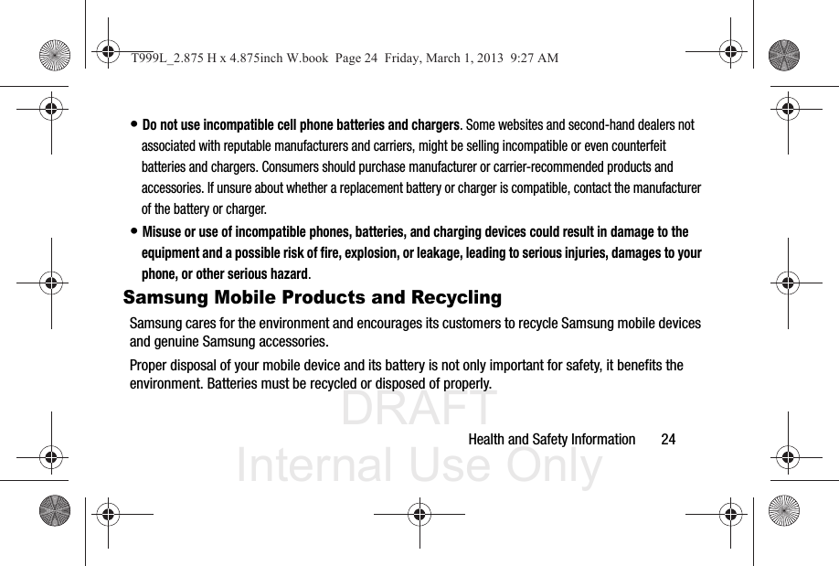 DRAFT Internal Use OnlyHealth and Safety Information       24• Do not use incompatible cell phone batteries and chargers. Some websites and second-hand dealers not associated with reputable manufacturers and carriers, might be selling incompatible or even counterfeit batteries and chargers. Consumers should purchase manufacturer or carrier-recommended products and accessories. If unsure about whether a replacement battery or charger is compatible, contact the manufacturer of the battery or charger.• Misuse or use of incompatible phones, batteries, and charging devices could result in damage to the equipment and a possible risk of fire, explosion, or leakage, leading to serious injuries, damages to your phone, or other serious hazard.Samsung Mobile Products and RecyclingSamsung cares for the environment and encourages its customers to recycle Samsung mobile devices and genuine Samsung accessories.Proper disposal of your mobile device and its battery is not only important for safety, it benefits the environment. Batteries must be recycled or disposed of properly.T999L_2.875 H x 4.875inch W.book  Page 24  Friday, March 1, 2013  9:27 AM