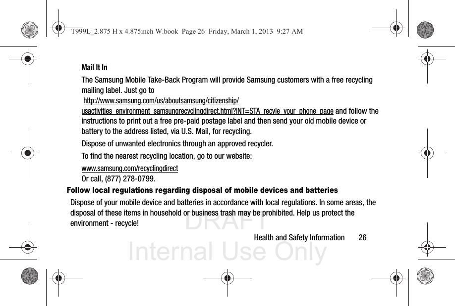 DRAFT Internal Use OnlyHealth and Safety Information       26Mail It InThe Samsung Mobile Take-Back Program will provide Samsung customers with a free recycling mailing label. Just go to http://www.samsung.com/us/aboutsamsung/citizenship/usactivities_environment_samsungrecyclingdirect.html?INT=STA_recyle_your_phone_page and follow the instructions to print out a free pre-paid postage label and then send your old mobile device or battery to the address listed, via U.S. Mail, for recycling.Dispose of unwanted electronics through an approved recycler.To find the nearest recycling location, go to our website:www.samsung.com/recyclingdirect Or call, (877) 278-0799.Follow local regulations regarding disposal of mobile devices and batteriesDispose of your mobile device and batteries in accordance with local regulations. In some areas, the disposal of these items in household or business trash may be prohibited. Help us protect the environment - recycle!T999L_2.875 H x 4.875inch W.book  Page 26  Friday, March 1, 2013  9:27 AM