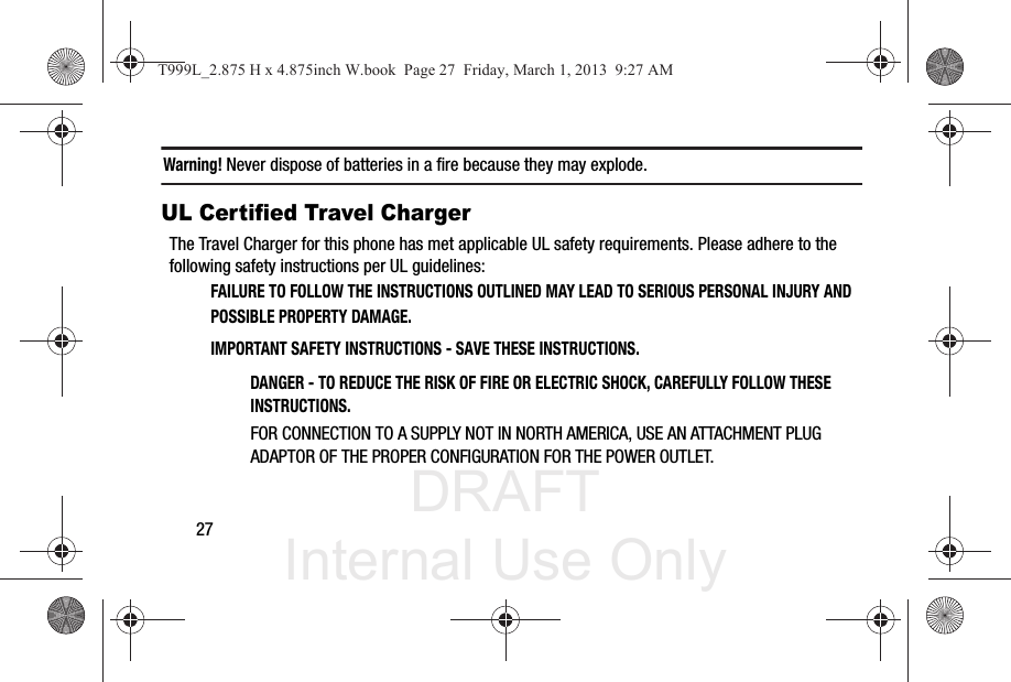 DRAFT Internal Use Only27Warning! Never dispose of batteries in a fire because they may explode.UL Certified Travel ChargerThe Travel Charger for this phone has met applicable UL safety requirements. Please adhere to the following safety instructions per UL guidelines:FAILURE TO FOLLOW THE INSTRUCTIONS OUTLINED MAY LEAD TO SERIOUS PERSONAL INJURY AND POSSIBLE PROPERTY DAMAGE.IMPORTANT SAFETY INSTRUCTIONS - SAVE THESE INSTRUCTIONS.DANGER - TO REDUCE THE RISK OF FIRE OR ELECTRIC SHOCK, CAREFULLY FOLLOW THESE INSTRUCTIONS.FOR CONNECTION TO A SUPPLY NOT IN NORTH AMERICA, USE AN ATTACHMENT PLUG ADAPTOR OF THE PROPER CONFIGURATION FOR THE POWER OUTLET.T999L_2.875 H x 4.875inch W.book  Page 27  Friday, March 1, 2013  9:27 AM