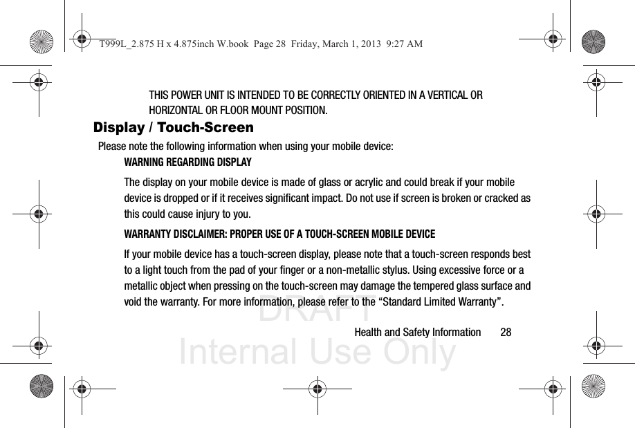 DRAFT Internal Use OnlyHealth and Safety Information       28THIS POWER UNIT IS INTENDED TO BE CORRECTLY ORIENTED IN A VERTICAL OR HORIZONTAL OR FLOOR MOUNT POSITION.Display / Touch-ScreenPlease note the following information when using your mobile device:WARNING REGARDING DISPLAYThe display on your mobile device is made of glass or acrylic and could break if your mobile device is dropped or if it receives significant impact. Do not use if screen is broken or cracked as this could cause injury to you.WARRANTY DISCLAIMER: PROPER USE OF A TOUCH-SCREEN MOBILE DEVICEIf your mobile device has a touch-screen display, please note that a touch-screen responds best to a light touch from the pad of your finger or a non-metallic stylus. Using excessive force or a metallic object when pressing on the touch-screen may damage the tempered glass surface and void the warranty. For more information, please refer to the “Standard Limited Warranty”.T999L_2.875 H x 4.875inch W.book  Page 28  Friday, March 1, 2013  9:27 AM