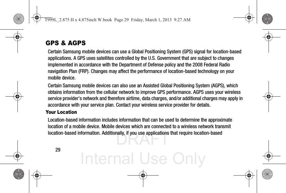 DRAFT Internal Use Only29GPS &amp; AGPSCertain Samsung mobile devices can use a Global Positioning System (GPS) signal for location-based applications. A GPS uses satellites controlled by the U.S. Government that are subject to changes implemented in accordance with the Department of Defense policy and the 2008 Federal Radio navigation Plan (FRP). Changes may affect the performance of location-based technology on your mobile device.Certain Samsung mobile devices can also use an Assisted Global Positioning System (AGPS), which obtains information from the cellular network to improve GPS performance. AGPS uses your wireless service provider&apos;s network and therefore airtime, data charges, and/or additional charges may apply in accordance with your service plan. Contact your wireless service provider for details.Your LocationLocation-based information includes information that can be used to determine the approximate location of a mobile device. Mobile devices which are connected to a wireless network transmit location-based information. Additionally, if you use applications that require location-based T999L_2.875 H x 4.875inch W.book  Page 29  Friday, March 1, 2013  9:27 AM