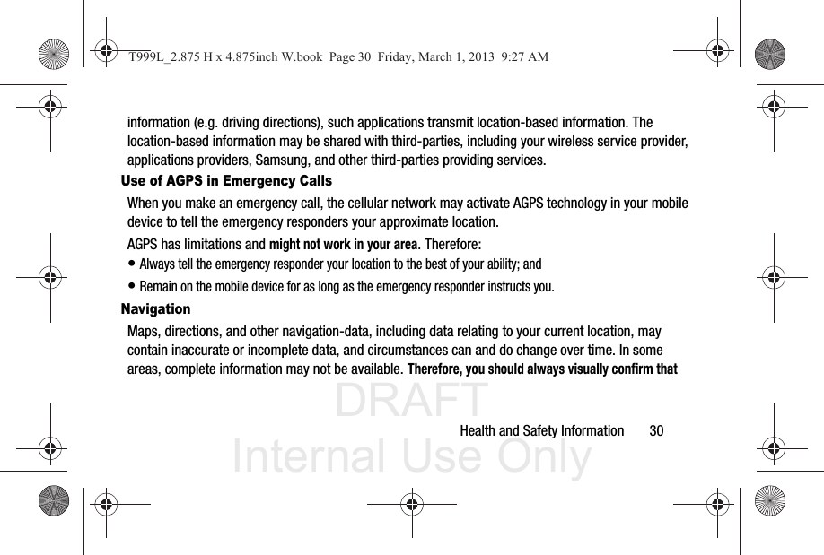 DRAFT Internal Use OnlyHealth and Safety Information       30information (e.g. driving directions), such applications transmit location-based information. The location-based information may be shared with third-parties, including your wireless service provider, applications providers, Samsung, and other third-parties providing services.Use of AGPS in Emergency CallsWhen you make an emergency call, the cellular network may activate AGPS technology in your mobile device to tell the emergency responders your approximate location.AGPS has limitations and might not work in your area. Therefore:• Always tell the emergency responder your location to the best of your ability; and• Remain on the mobile device for as long as the emergency responder instructs you.NavigationMaps, directions, and other navigation-data, including data relating to your current location, may contain inaccurate or incomplete data, and circumstances can and do change over time. In some areas, complete information may not be available. Therefore, you should always visually confirm that T999L_2.875 H x 4.875inch W.book  Page 30  Friday, March 1, 2013  9:27 AM