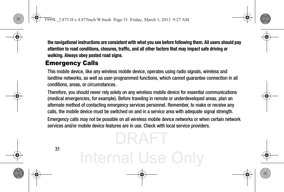 DRAFT Internal Use Only31the navigational instructions are consistent with what you see before following them. All users should pay attention to road conditions, closures, traffic, and all other factors that may impact safe driving or walking. Always obey posted road signs.Emergency CallsThis mobile device, like any wireless mobile device, operates using radio signals, wireless and landline networks, as well as user-programmed functions, which cannot guarantee connection in all conditions, areas, or circumstances. Therefore, you should never rely solely on any wireless mobile device for essential communications (medical emergencies, for example). Before traveling in remote or underdeveloped areas, plan an alternate method of contacting emergency services personnel. Remember, to make or receive any calls, the mobile device must be switched on and in a service area with adequate signal strength.Emergency calls may not be possible on all wireless mobile device networks or when certain network services and/or mobile device features are in use. Check with local service providers.T999L_2.875 H x 4.875inch W.book  Page 31  Friday, March 1, 2013  9:27 AM