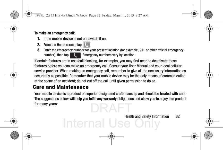 DRAFT Internal Use OnlyHealth and Safety Information       32To make an emergency call:1. If the mobile device is not on, switch it on.2. From the Home screen, tap  . 3. Enter the emergency number for your present location (for example, 911 or other official emergency number), then tap  . Emergency numbers vary by location.If certain features are in use (call blocking, for example), you may first need to deactivate those features before you can make an emergency call. Consult your User Manual and your local cellular service provider. When making an emergency call, remember to give all the necessary information as accurately as possible. Remember that your mobile device may be the only means of communication at the scene of an accident; do not cut off the call until given permission to do so. Care and MaintenanceYour mobile device is a product of superior design and craftsmanship and should be treated with care. The suggestions below will help you fulfill any warranty obligations and allow you to enjoy this product for many years:T999L_2.875 H x 4.875inch W.book  Page 32  Friday, March 1, 2013  9:27 AM