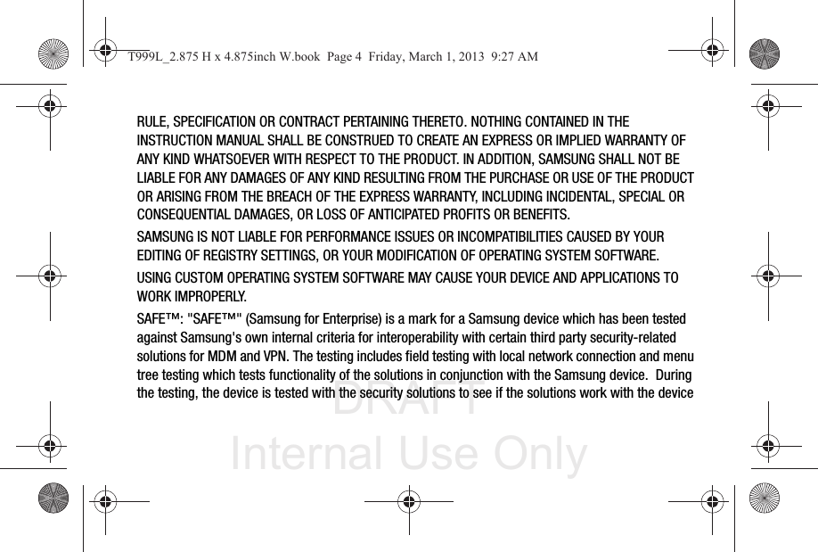 DRAFT Internal Use OnlyRULE, SPECIFICATION OR CONTRACT PERTAINING THERETO. NOTHING CONTAINED IN THE INSTRUCTION MANUAL SHALL BE CONSTRUED TO CREATE AN EXPRESS OR IMPLIED WARRANTY OF ANY KIND WHATSOEVER WITH RESPECT TO THE PRODUCT. IN ADDITION, SAMSUNG SHALL NOT BE LIABLE FOR ANY DAMAGES OF ANY KIND RESULTING FROM THE PURCHASE OR USE OF THE PRODUCT OR ARISING FROM THE BREACH OF THE EXPRESS WARRANTY, INCLUDING INCIDENTAL, SPECIAL OR CONSEQUENTIAL DAMAGES, OR LOSS OF ANTICIPATED PROFITS OR BENEFITS.SAMSUNG IS NOT LIABLE FOR PERFORMANCE ISSUES OR INCOMPATIBILITIES CAUSED BY YOUR EDITING OF REGISTRY SETTINGS, OR YOUR MODIFICATION OF OPERATING SYSTEM SOFTWARE. USING CUSTOM OPERATING SYSTEM SOFTWARE MAY CAUSE YOUR DEVICE AND APPLICATIONS TO WORK IMPROPERLY.SAFE™: &quot;SAFE™&quot; (Samsung for Enterprise) is a mark for a Samsung device which has been tested against Samsung&apos;s own internal criteria for interoperability with certain third party security-related solutions for MDM and VPN. The testing includes field testing with local network connection and menu tree testing which tests functionality of the solutions in conjunction with the Samsung device.  During the testing, the device is tested with the security solutions to see if the solutions work with the device T999L_2.875 H x 4.875inch W.book  Page 4  Friday, March 1, 2013  9:27 AM