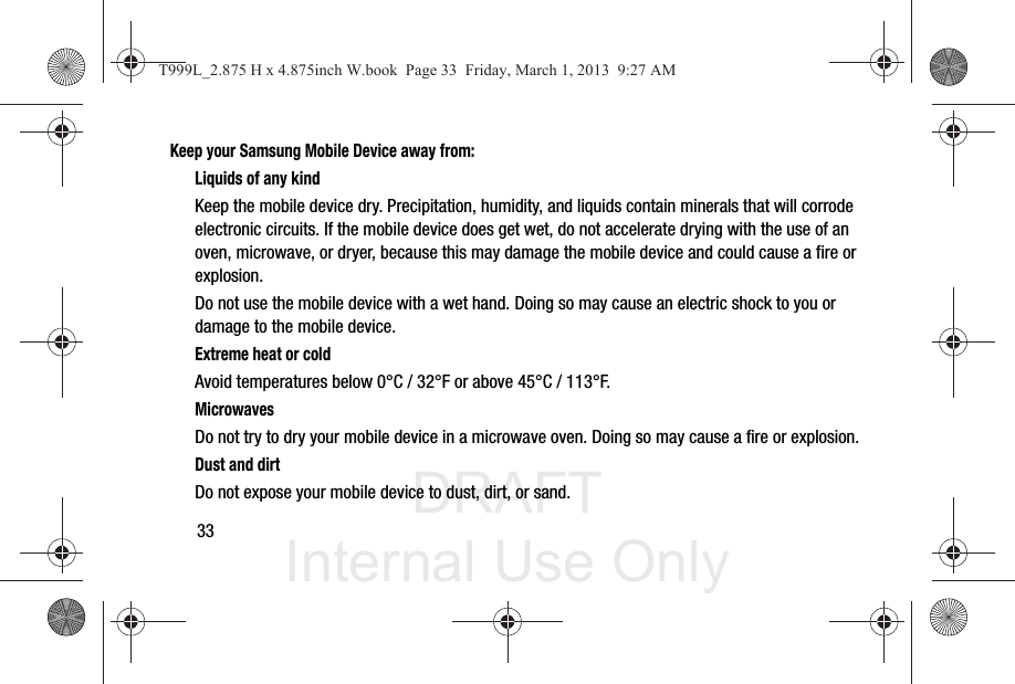 DRAFT Internal Use Only33Keep your Samsung Mobile Device away from:Liquids of any kindKeep the mobile device dry. Precipitation, humidity, and liquids contain minerals that will corrode electronic circuits. If the mobile device does get wet, do not accelerate drying with the use of an oven, microwave, or dryer, because this may damage the mobile device and could cause a fire or explosion. Do not use the mobile device with a wet hand. Doing so may cause an electric shock to you or damage to the mobile device.Extreme heat or coldAvoid temperatures below 0°C / 32°F or above 45°C / 113°F.MicrowavesDo not try to dry your mobile device in a microwave oven. Doing so may cause a fire or explosion.Dust and dirtDo not expose your mobile device to dust, dirt, or sand.T999L_2.875 H x 4.875inch W.book  Page 33  Friday, March 1, 2013  9:27 AM