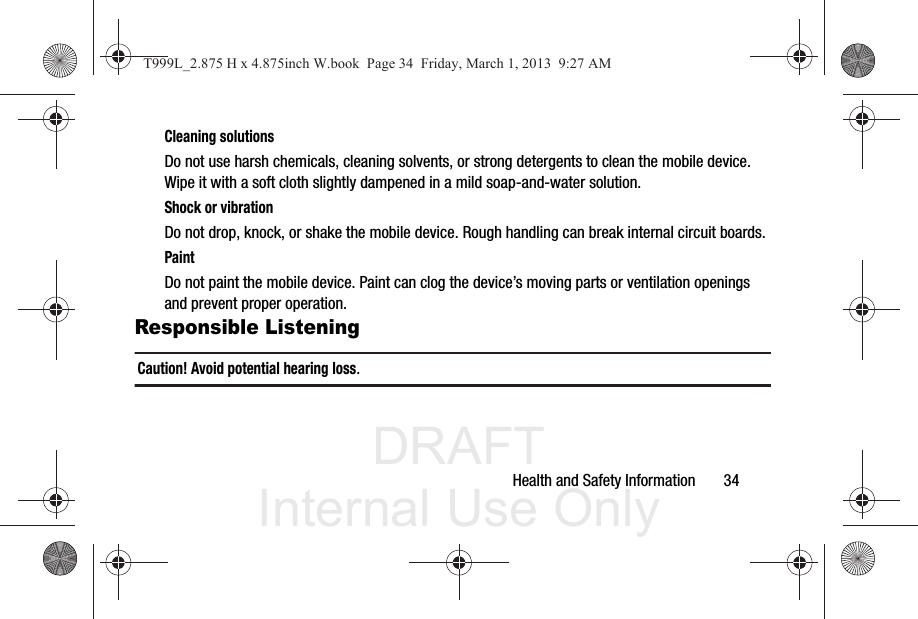 DRAFT Internal Use OnlyHealth and Safety Information       34Cleaning solutionsDo not use harsh chemicals, cleaning solvents, or strong detergents to clean the mobile device. Wipe it with a soft cloth slightly dampened in a mild soap-and-water solution.Shock or vibrationDo not drop, knock, or shake the mobile device. Rough handling can break internal circuit boards.PaintDo not paint the mobile device. Paint can clog the device’s moving parts or ventilation openings and prevent proper operation.Responsible ListeningCaution! Avoid potential hearing loss.T999L_2.875 H x 4.875inch W.book  Page 34  Friday, March 1, 2013  9:27 AM