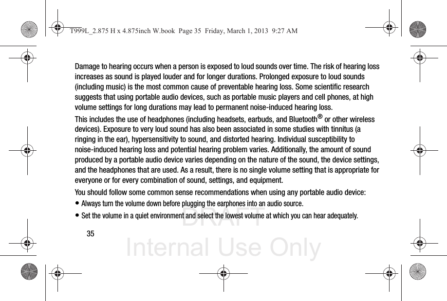 DRAFT Internal Use Only35Damage to hearing occurs when a person is exposed to loud sounds over time. The risk of hearing loss increases as sound is played louder and for longer durations. Prolonged exposure to loud sounds (including music) is the most common cause of preventable hearing loss. Some scientific research suggests that using portable audio devices, such as portable music players and cell phones, at high volume settings for long durations may lead to permanent noise-induced hearing loss. This includes the use of headphones (including headsets, earbuds, and Bluetooth® or other wireless devices). Exposure to very loud sound has also been associated in some studies with tinnitus (a ringing in the ear), hypersensitivity to sound, and distorted hearing. Individual susceptibility to noise-induced hearing loss and potential hearing problem varies. Additionally, the amount of sound produced by a portable audio device varies depending on the nature of the sound, the device settings, and the headphones that are used. As a result, there is no single volume setting that is appropriate for everyone or for every combination of sound, settings, and equipment.You should follow some common sense recommendations when using any portable audio device:• Always turn the volume down before plugging the earphones into an audio source.• Set the volume in a quiet environment and select the lowest volume at which you can hear adequately.T999L_2.875 H x 4.875inch W.book  Page 35  Friday, March 1, 2013  9:27 AM