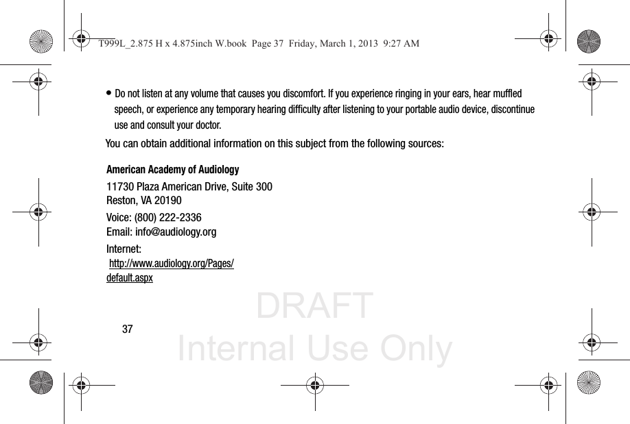 DRAFT Internal Use Only37• Do not listen at any volume that causes you discomfort. If you experience ringing in your ears, hear muffled speech, or experience any temporary hearing difficulty after listening to your portable audio device, discontinue use and consult your doctor.You can obtain additional information on this subject from the following sources:American Academy of Audiology11730 Plaza American Drive, Suite 300Reston, VA 20190Voice: (800) 222-2336Email: info@audiology.orgInternet: http://www.audiology.org/Pages/default.aspxT999L_2.875 H x 4.875inch W.book  Page 37  Friday, March 1, 2013  9:27 AM
