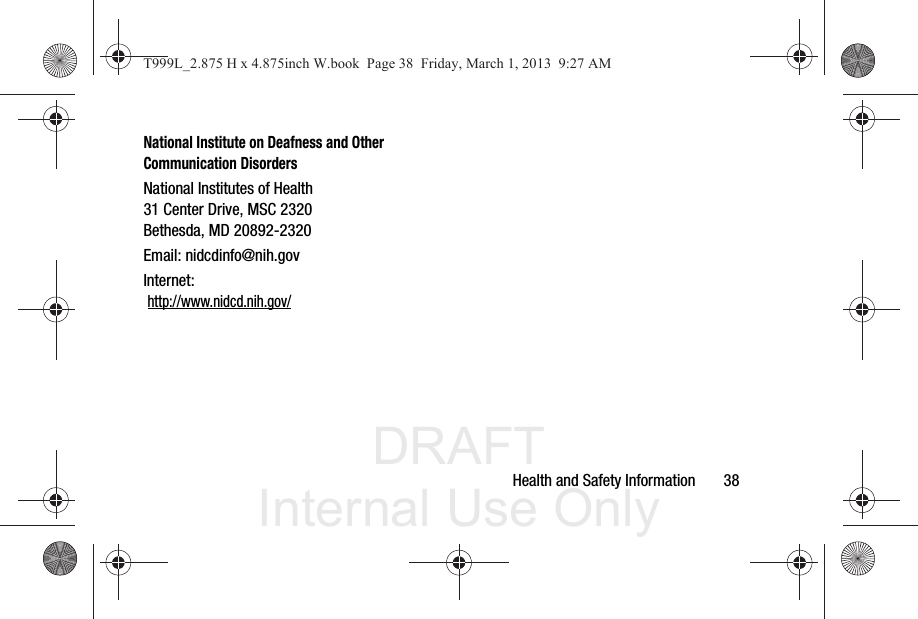 DRAFT Internal Use OnlyHealth and Safety Information       38National Institute on Deafness and Other Communication DisordersNational Institutes of Health31 Center Drive, MSC 2320Bethesda, MD 20892-2320Email: nidcdinfo@nih.govInternet:  http://www.nidcd.nih.gov/T999L_2.875 H x 4.875inch W.book  Page 38  Friday, March 1, 2013  9:27 AM