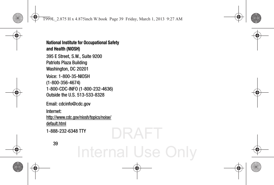 DRAFT Internal Use Only39National Institute for Occupational Safety and Health (NIOSH)395 E Street, S.W., Suite 9200Patriots Plaza BuildingWashington, DC 20201Voice: 1-800-35-NIOSH (1-800-356-4674)1-800-CDC-INFO (1-800-232-4636)Outside the U.S. 513-533-8328Email: cdcinfo@cdc.govInternet:http://www.cdc.gov/niosh/topics/noise/default.html1-888-232-6348 TTYT999L_2.875 H x 4.875inch W.book  Page 39  Friday, March 1, 2013  9:27 AM
