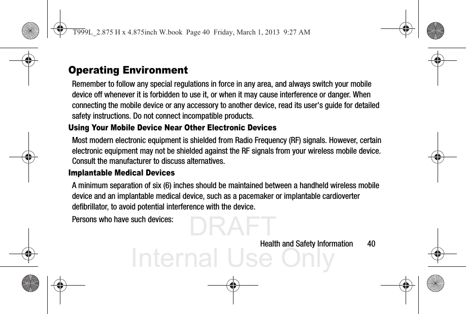 DRAFT Internal Use OnlyHealth and Safety Information       40Operating EnvironmentRemember to follow any special regulations in force in any area, and always switch your mobile device off whenever it is forbidden to use it, or when it may cause interference or danger. When connecting the mobile device or any accessory to another device, read its user&apos;s guide for detailed safety instructions. Do not connect incompatible products.Using Your Mobile Device Near Other Electronic DevicesMost modern electronic equipment is shielded from Radio Frequency (RF) signals. However, certain electronic equipment may not be shielded against the RF signals from your wireless mobile device. Consult the manufacturer to discuss alternatives.Implantable Medical DevicesA minimum separation of six (6) inches should be maintained between a handheld wireless mobile device and an implantable medical device, such as a pacemaker or implantable cardioverter defibrillator, to avoid potential interference with the device.Persons who have such devices:T999L_2.875 H x 4.875inch W.book  Page 40  Friday, March 1, 2013  9:27 AM