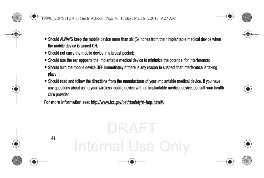 DRAFT Internal Use Only41• Should ALWAYS keep the mobile device more than six (6) inches from their implantable medical device when the mobile device is turned ON;• Should not carry the mobile device in a breast pocket;• Should use the ear opposite the implantable medical device to minimize the potential for interference;• Should turn the mobile device OFF immediately if there is any reason to suspect that interference is taking place;• Should read and follow the directions from the manufacturer of your implantable medical device. If you have any questions about using your wireless mobile device with an implantable medical device, consult your health care provider.For more information see: http://www.fcc.gov/oet/rfsafety/rf-faqs.html#.T999L_2.875 H x 4.875inch W.book  Page 41  Friday, March 1, 2013  9:27 AM
