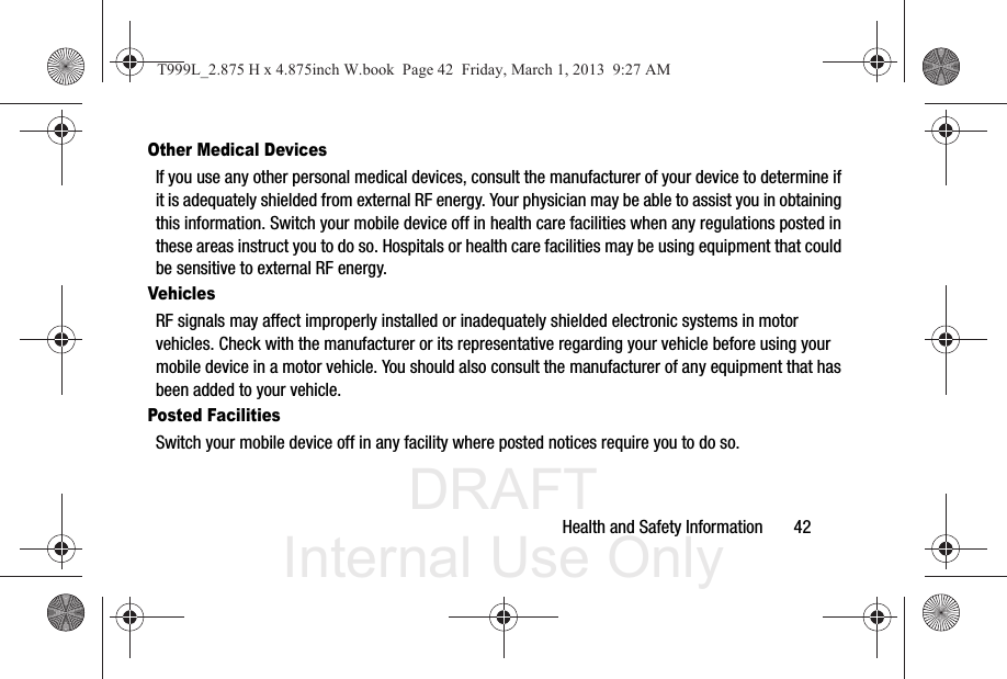 DRAFT Internal Use OnlyHealth and Safety Information       42Other Medical DevicesIf you use any other personal medical devices, consult the manufacturer of your device to determine if it is adequately shielded from external RF energy. Your physician may be able to assist you in obtaining this information. Switch your mobile device off in health care facilities when any regulations posted in these areas instruct you to do so. Hospitals or health care facilities may be using equipment that could be sensitive to external RF energy.VehiclesRF signals may affect improperly installed or inadequately shielded electronic systems in motor vehicles. Check with the manufacturer or its representative regarding your vehicle before using your mobile device in a motor vehicle. You should also consult the manufacturer of any equipment that has been added to your vehicle.Posted FacilitiesSwitch your mobile device off in any facility where posted notices require you to do so.T999L_2.875 H x 4.875inch W.book  Page 42  Friday, March 1, 2013  9:27 AM