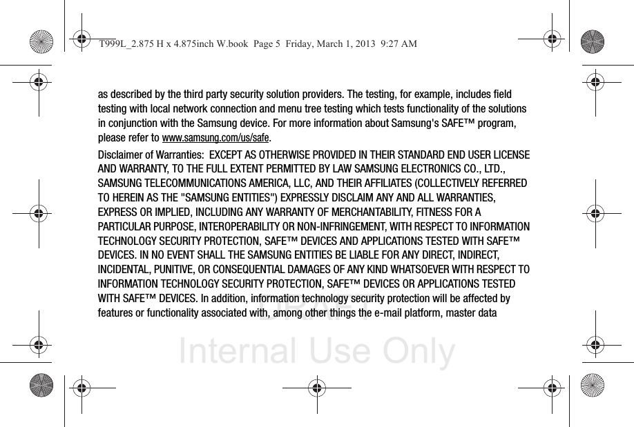 DRAFT Internal Use Onlyas described by the third party security solution providers. The testing, for example, includes field testing with local network connection and menu tree testing which tests functionality of the solutions in conjunction with the Samsung device. For more information about Samsung&apos;s SAFE™ program, please refer to www.samsung.com/us/safe.Disclaimer of Warranties:  EXCEPT AS OTHERWISE PROVIDED IN THEIR STANDARD END USER LICENSE AND WARRANTY, TO THE FULL EXTENT PERMITTED BY LAW SAMSUNG ELECTRONICS CO., LTD., SAMSUNG TELECOMMUNICATIONS AMERICA, LLC, AND THEIR AFFILIATES (COLLECTIVELY REFERRED TO HEREIN AS THE &quot;SAMSUNG ENTITIES&quot;) EXPRESSLY DISCLAIM ANY AND ALL WARRANTIES, EXPRESS OR IMPLIED, INCLUDING ANY WARRANTY OF MERCHANTABILITY, FITNESS FOR A PARTICULAR PURPOSE, INTEROPERABILITY OR NON-INFRINGEMENT, WITH RESPECT TO INFORMATION TECHNOLOGY SECURITY PROTECTION, SAFE™ DEVICES AND APPLICATIONS TESTED WITH SAFE™ DEVICES. IN NO EVENT SHALL THE SAMSUNG ENTITIES BE LIABLE FOR ANY DIRECT, INDIRECT, INCIDENTAL, PUNITIVE, OR CONSEQUENTIAL DAMAGES OF ANY KIND WHATSOEVER WITH RESPECT TO INFORMATION TECHNOLOGY SECURITY PROTECTION, SAFE™ DEVICES OR APPLICATIONS TESTED WITH SAFE™ DEVICES. In addition, information technology security protection will be affected by features or functionality associated with, among other things the e-mail platform, master data T999L_2.875 H x 4.875inch W.book  Page 5  Friday, March 1, 2013  9:27 AM