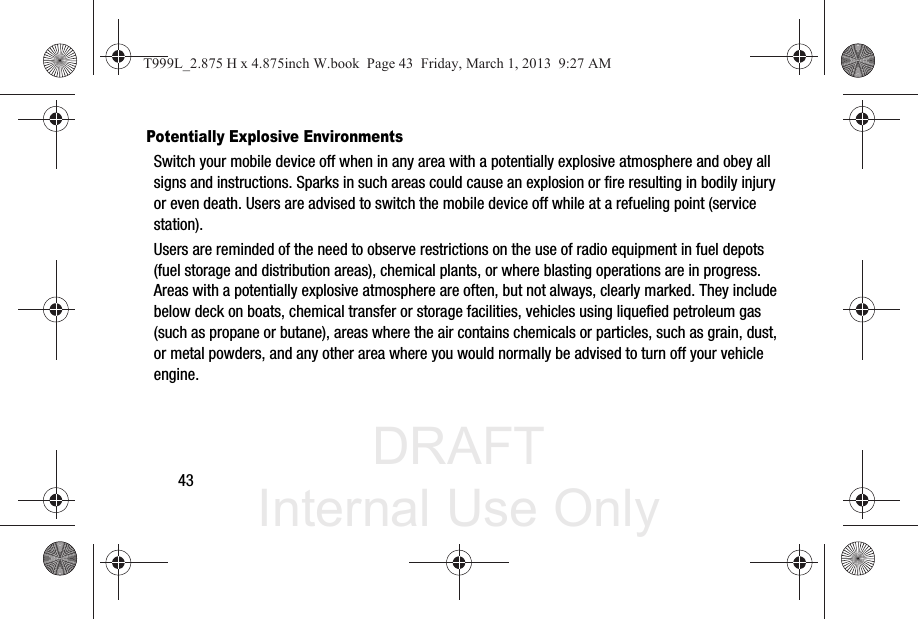 DRAFT Internal Use Only43Potentially Explosive EnvironmentsSwitch your mobile device off when in any area with a potentially explosive atmosphere and obey all signs and instructions. Sparks in such areas could cause an explosion or fire resulting in bodily injury or even death. Users are advised to switch the mobile device off while at a refueling point (service station). Users are reminded of the need to observe restrictions on the use of radio equipment in fuel depots (fuel storage and distribution areas), chemical plants, or where blasting operations are in progress. Areas with a potentially explosive atmosphere are often, but not always, clearly marked. They include below deck on boats, chemical transfer or storage facilities, vehicles using liquefied petroleum gas (such as propane or butane), areas where the air contains chemicals or particles, such as grain, dust, or metal powders, and any other area where you would normally be advised to turn off your vehicle engine.T999L_2.875 H x 4.875inch W.book  Page 43  Friday, March 1, 2013  9:27 AM