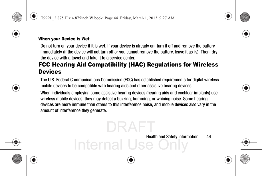 DRAFT Internal Use OnlyHealth and Safety Information       44When your Device is WetDo not turn on your device if it is wet. If your device is already on, turn it off and remove the battery immediately (if the device will not turn off or you cannot remove the battery, leave it as-is). Then, dry the device with a towel and take it to a service center.FCC Hearing Aid Compatibility (HAC) Regulations for Wireless DevicesThe U.S. Federal Communications Commission (FCC) has established requirements for digital wireless mobile devices to be compatible with hearing aids and other assistive hearing devices.When individuals employing some assistive hearing devices (hearing aids and cochlear implants) use wireless mobile devices, they may detect a buzzing, humming, or whining noise. Some hearing devices are more immune than others to this interference noise, and mobile devices also vary in the amount of interference they generate.T999L_2.875 H x 4.875inch W.book  Page 44  Friday, March 1, 2013  9:27 AM