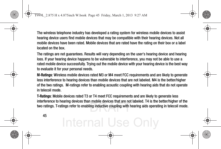DRAFT Internal Use Only45The wireless telephone industry has developed a rating system for wireless mobile devices to assist hearing device users find mobile devices that may be compatible with their hearing devices. Not all mobile devices have been rated. Mobile devices that are rated have the rating on their box or a label located on the box.The ratings are not guarantees. Results will vary depending on the user&apos;s hearing device and hearing loss. If your hearing device happens to be vulnerable to interference, you may not be able to use a rated mobile device successfully. Trying out the mobile device with your hearing device is the best way to evaluate it for your personal needs.M-Ratings: Wireless mobile devices rated M3 or M4 meet FCC requirements and are likely to generate less interference to hearing devices than mobile devices that are not labeled. M4 is the better/higher of the two ratings.  M-ratings refer to enabling acoustic coupling with hearing aids that do not operate in telecoil mode.T-Ratings: Mobile devices rated T3 or T4 meet FCC requirements and are likely to generate less interference to hearing devices than mobile devices that are not labeled. T4 is the better/higher of the two ratings. T-ratings refer to enabling inductive coupling with hearing aids operating in telecoil mode.T999L_2.875 H x 4.875inch W.book  Page 45  Friday, March 1, 2013  9:27 AM