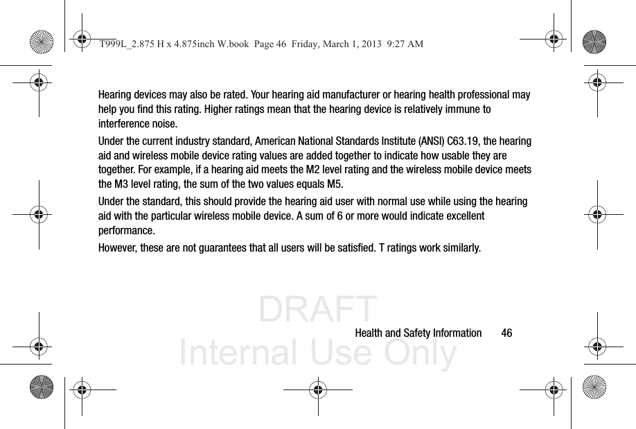 DRAFT Internal Use OnlyHealth and Safety Information       46Hearing devices may also be rated. Your hearing aid manufacturer or hearing health professional may help you find this rating. Higher ratings mean that the hearing device is relatively immune to interference noise. Under the current industry standard, American National Standards Institute (ANSI) C63.19, the hearing aid and wireless mobile device rating values are added together to indicate how usable they are together. For example, if a hearing aid meets the M2 level rating and the wireless mobile device meets the M3 level rating, the sum of the two values equals M5. Under the standard, this should provide the hearing aid user with normal use while using the hearing aid with the particular wireless mobile device. A sum of 6 or more would indicate excellent performance.  However, these are not guarantees that all users will be satisfied. T ratings work similarly.T999L_2.875 H x 4.875inch W.book  Page 46  Friday, March 1, 2013  9:27 AM