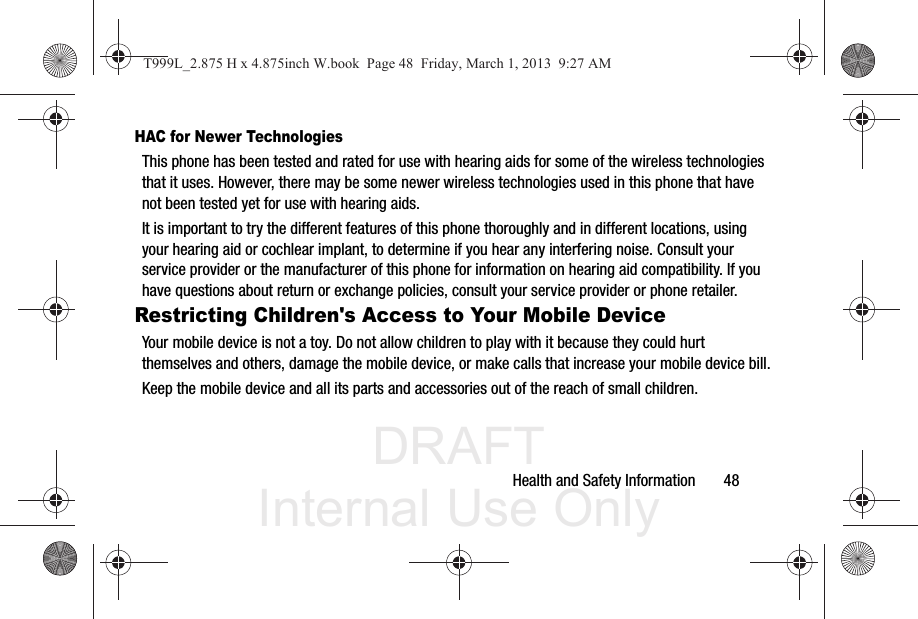 DRAFT Internal Use OnlyHealth and Safety Information       48HAC for Newer TechnologiesThis phone has been tested and rated for use with hearing aids for some of the wireless technologies that it uses. However, there may be some newer wireless technologies used in this phone that have not been tested yet for use with hearing aids. It is important to try the different features of this phone thoroughly and in different locations, using your hearing aid or cochlear implant, to determine if you hear any interfering noise. Consult your service provider or the manufacturer of this phone for information on hearing aid compatibility. If you have questions about return or exchange policies, consult your service provider or phone retailer.Restricting Children&apos;s Access to Your Mobile DeviceYour mobile device is not a toy. Do not allow children to play with it because they could hurt themselves and others, damage the mobile device, or make calls that increase your mobile device bill.Keep the mobile device and all its parts and accessories out of the reach of small children.T999L_2.875 H x 4.875inch W.book  Page 48  Friday, March 1, 2013  9:27 AM