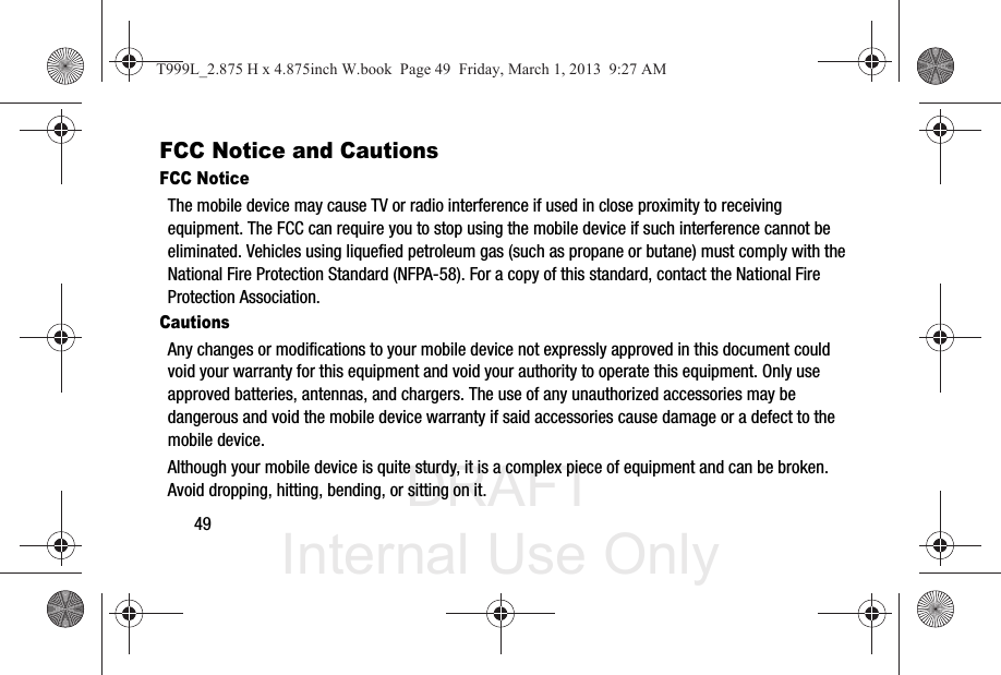 DRAFT Internal Use Only49FCC Notice and CautionsFCC NoticeThe mobile device may cause TV or radio interference if used in close proximity to receiving equipment. The FCC can require you to stop using the mobile device if such interference cannot be eliminated. Vehicles using liquefied petroleum gas (such as propane or butane) must comply with the National Fire Protection Standard (NFPA-58). For a copy of this standard, contact the National Fire Protection Association.CautionsAny changes or modifications to your mobile device not expressly approved in this document could void your warranty for this equipment and void your authority to operate this equipment. Only use approved batteries, antennas, and chargers. The use of any unauthorized accessories may be dangerous and void the mobile device warranty if said accessories cause damage or a defect to the mobile device. Although your mobile device is quite sturdy, it is a complex piece of equipment and can be broken. Avoid dropping, hitting, bending, or sitting on it.T999L_2.875 H x 4.875inch W.book  Page 49  Friday, March 1, 2013  9:27 AM