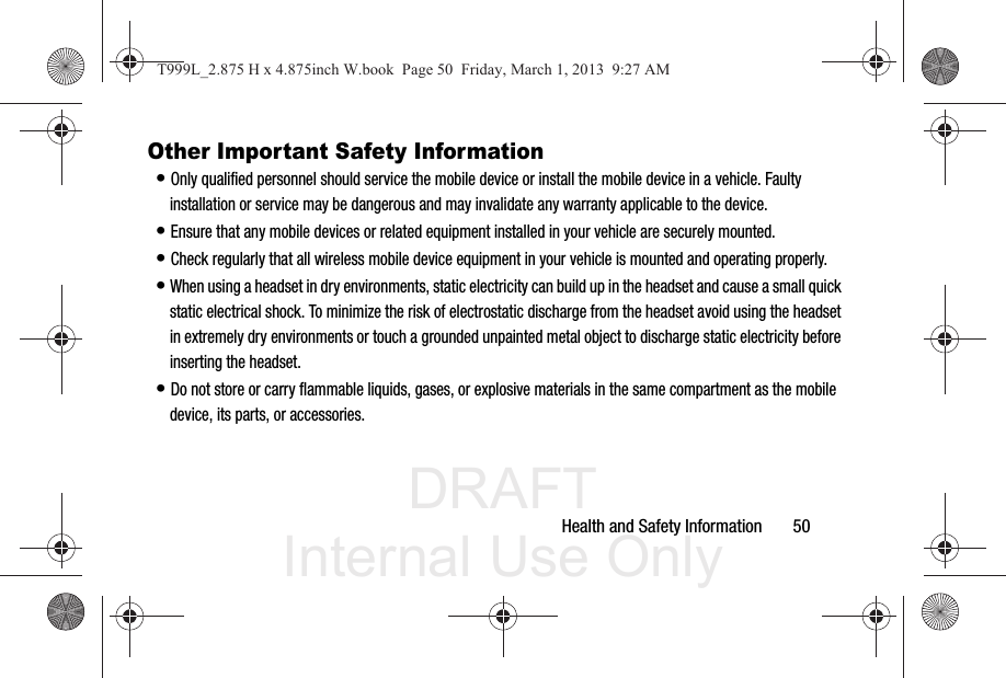 DRAFT Internal Use OnlyHealth and Safety Information       50Other Important Safety Information• Only qualified personnel should service the mobile device or install the mobile device in a vehicle. Faulty installation or service may be dangerous and may invalidate any warranty applicable to the device.• Ensure that any mobile devices or related equipment installed in your vehicle are securely mounted.• Check regularly that all wireless mobile device equipment in your vehicle is mounted and operating properly.• When using a headset in dry environments, static electricity can build up in the headset and cause a small quick static electrical shock. To minimize the risk of electrostatic discharge from the headset avoid using the headset in extremely dry environments or touch a grounded unpainted metal object to discharge static electricity before inserting the headset.• Do not store or carry flammable liquids, gases, or explosive materials in the same compartment as the mobile device, its parts, or accessories.T999L_2.875 H x 4.875inch W.book  Page 50  Friday, March 1, 2013  9:27 AM