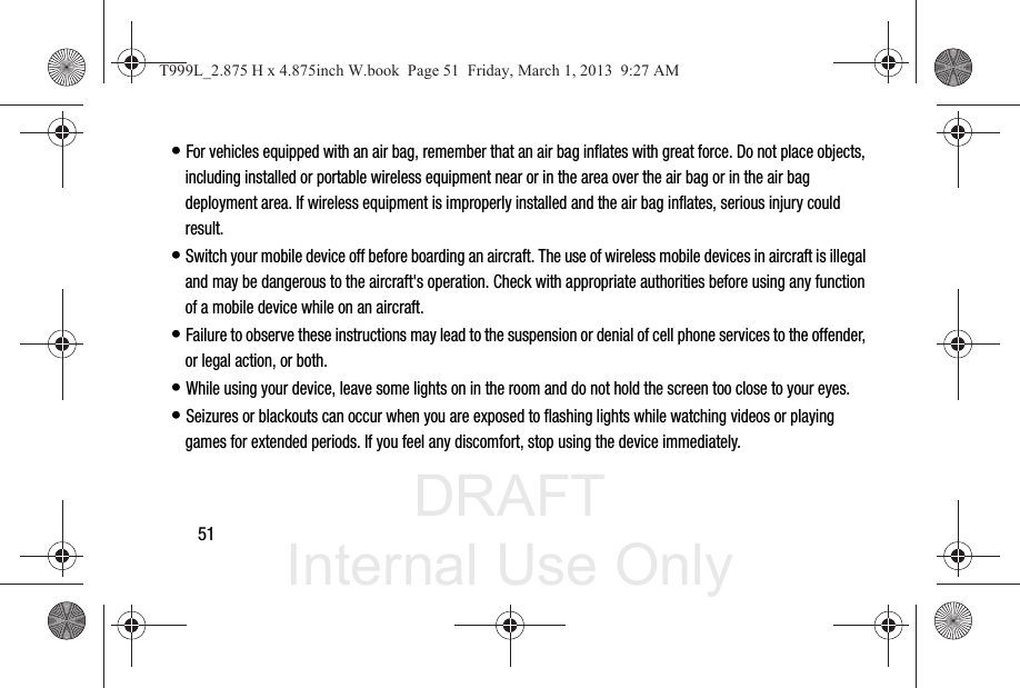 DRAFT Internal Use Only51• For vehicles equipped with an air bag, remember that an air bag inflates with great force. Do not place objects, including installed or portable wireless equipment near or in the area over the air bag or in the air bag deployment area. If wireless equipment is improperly installed and the air bag inflates, serious injury could result.• Switch your mobile device off before boarding an aircraft. The use of wireless mobile devices in aircraft is illegal and may be dangerous to the aircraft&apos;s operation. Check with appropriate authorities before using any function of a mobile device while on an aircraft.• Failure to observe these instructions may lead to the suspension or denial of cell phone services to the offender, or legal action, or both.• While using your device, leave some lights on in the room and do not hold the screen too close to your eyes.• Seizures or blackouts can occur when you are exposed to flashing lights while watching videos or playing games for extended periods. If you feel any discomfort, stop using the device immediately.T999L_2.875 H x 4.875inch W.book  Page 51  Friday, March 1, 2013  9:27 AM